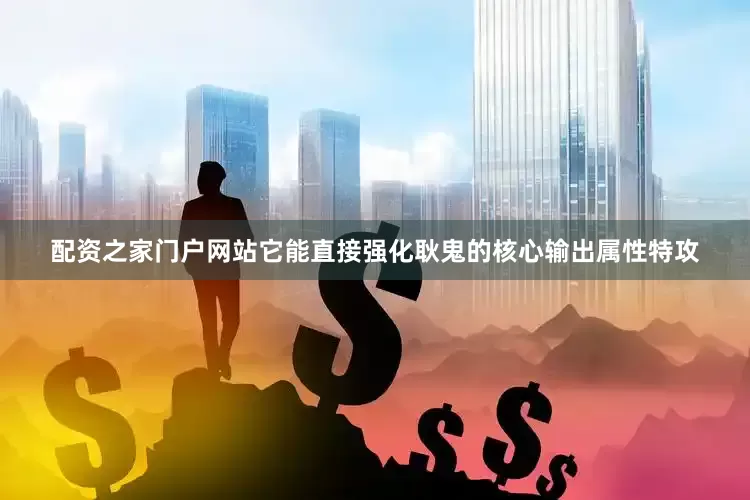 配资之家门户网站它能直接强化耿鬼的核心输出属性特攻